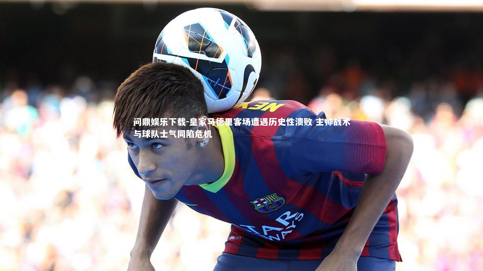 问鼎娱乐下载-皇家马德里客场遭遇历史性溃败 主帅战术与球队士气同陷危机
